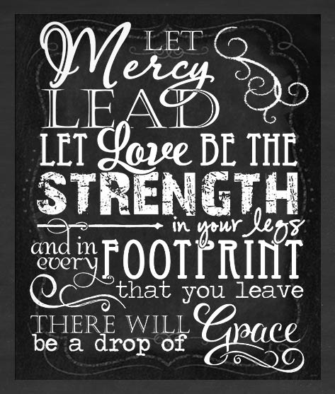 Let mercy lead. Let love be the strength in your legs and in every footstep that you leave there will be a drop of grace.